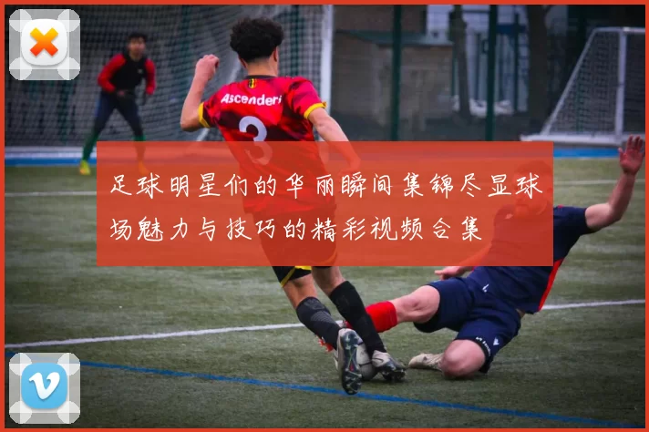 足球明星们的华丽瞬间集锦尽显球场魅力与技巧的精彩视频合集