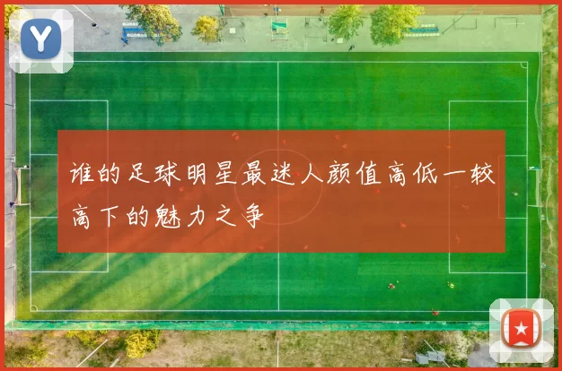 谁的足球明星最迷人颜值高低一较高下的魅力之争