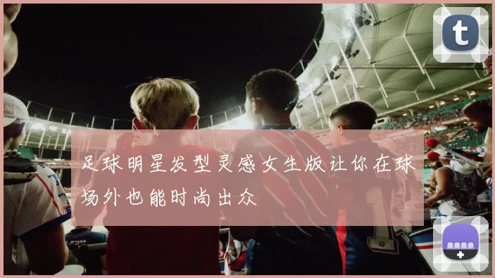 足球明星发型灵感女生版让你在球场外也能时尚出众