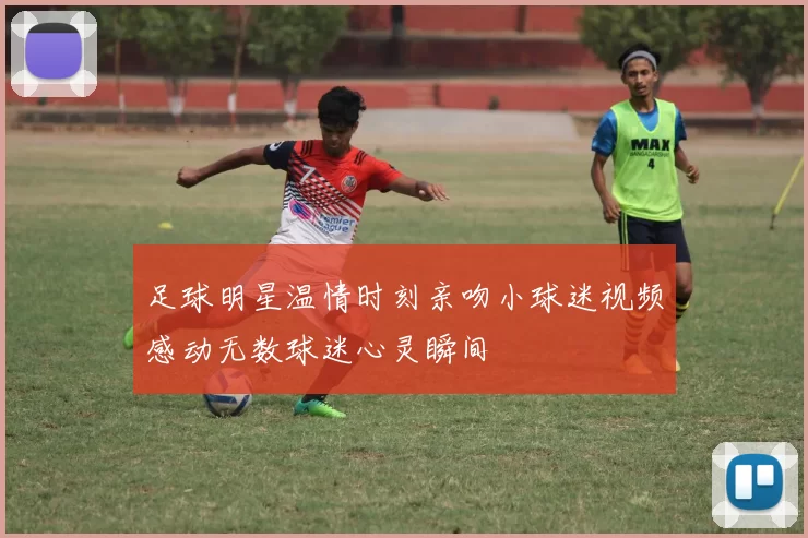 足球明星温情时刻亲吻小球迷视频感动无数球迷心灵瞬间