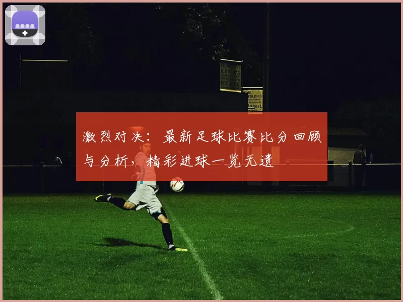 激烈对决：最新足球比赛比分回顾与分析，精彩进球一览无遗