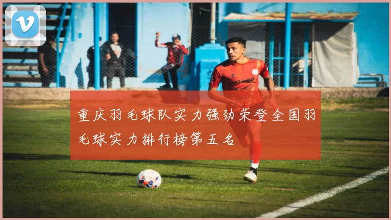 重庆羽毛球队实力强劲荣登全国羽毛球实力排行榜第五名