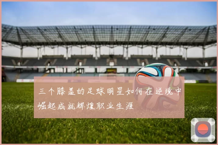 三个膝盖的足球明星如何在逆境中崛起成就辉煌职业生涯