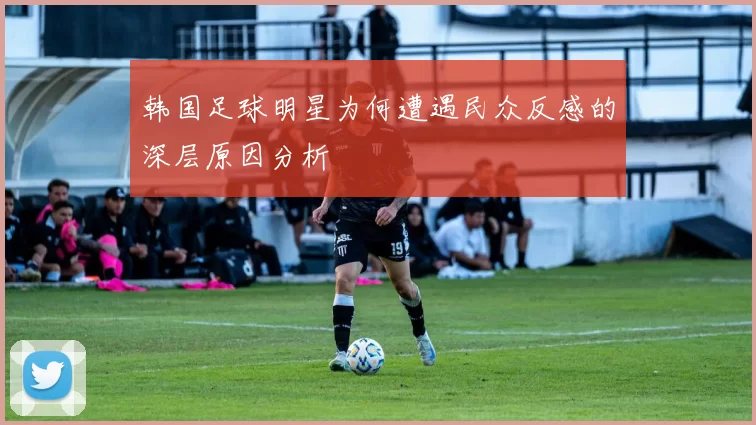 韩国足球明星为何遭遇民众反感的深层原因分析