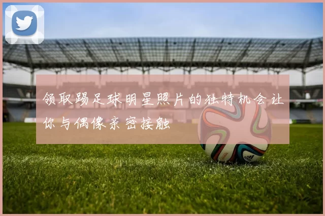 领取踢足球明星照片的独特机会让你与偶像亲密接触