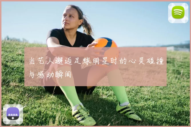 当艺人邂逅足球明星时的心灵碰撞与感动瞬间