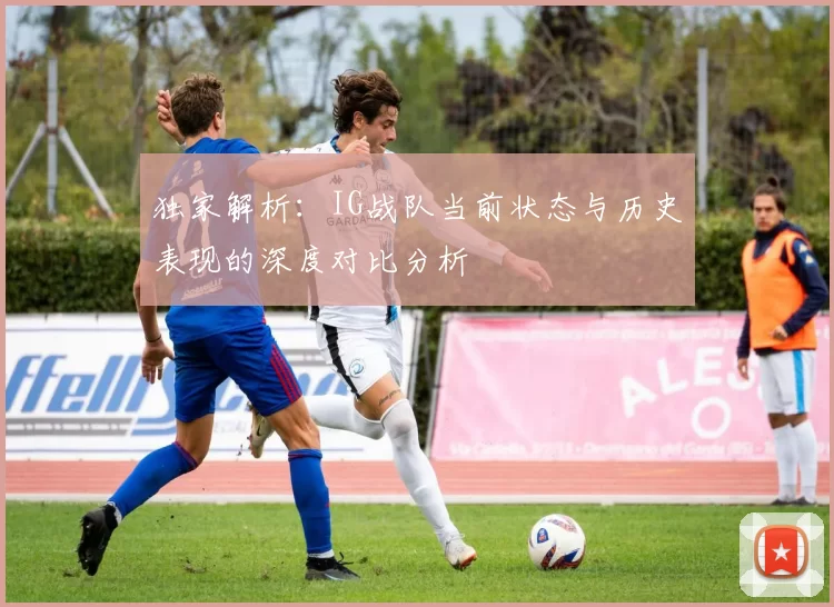 独家解析：IG战队当前状态与历史表现的深度对比分析