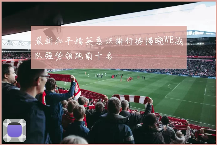最新和平精英意识排行榜揭晓WE战队强势领跑前十名
