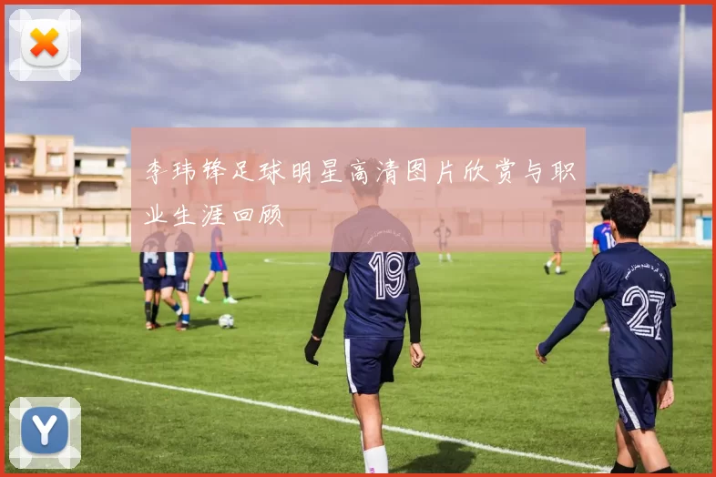 李玮锋足球明星高清图片欣赏与职业生涯回顾
