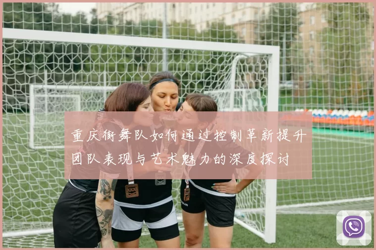 重庆街舞队如何通过控制革新提升团队表现与艺术魅力的深度探讨