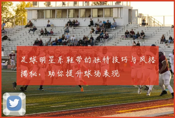 足球明星系鞋带的独特技巧与风格揭秘，助你提升球场表现