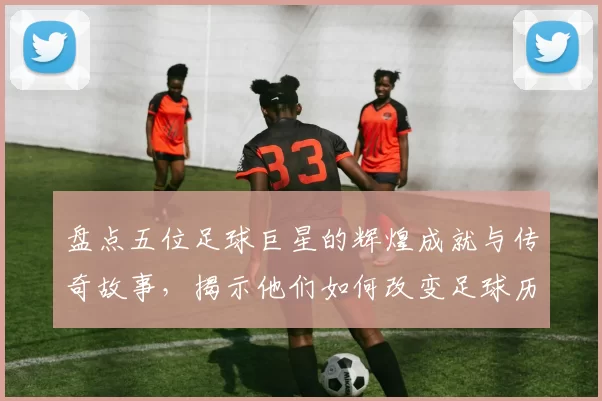盘点五位足球巨星的辉煌成就与传奇故事，揭示他们如何改变足球历史