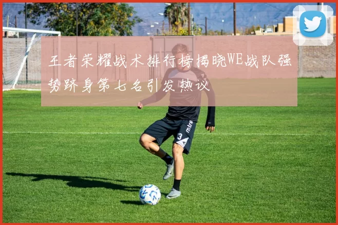 王者荣耀战术排行榜揭晓WE战队强势跻身第七名引发热议