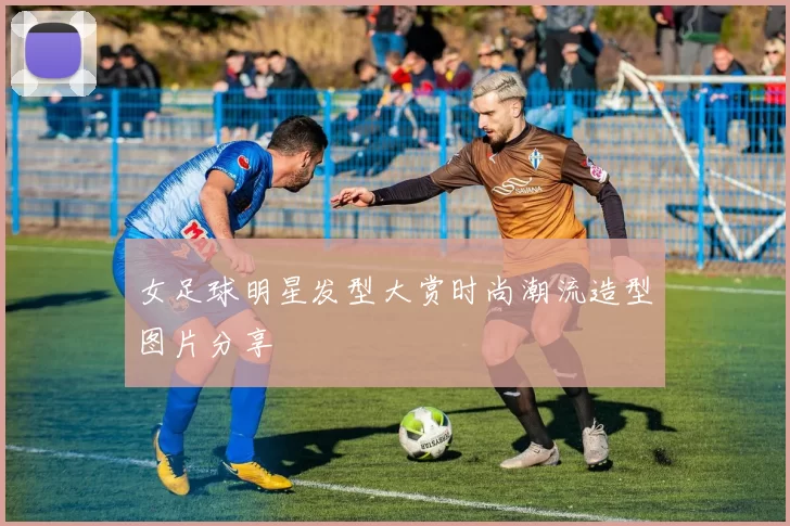 女足球明星发型大赏时尚潮流造型图片分享