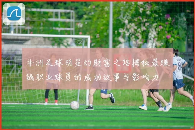 非洲足球明星的财富之路揭秘最赚钱职业球员的成功故事与影响力