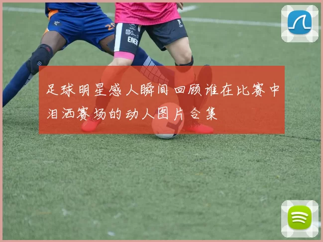 足球明星感人瞬间回顾谁在比赛中泪洒赛场的动人图片合集