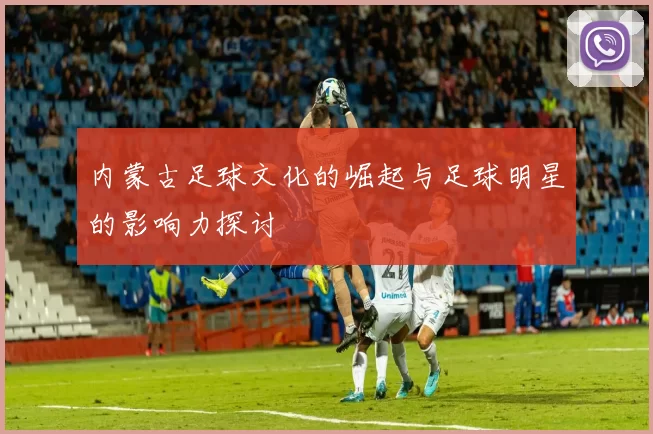 内蒙古足球文化的崛起与足球明星的影响力探讨