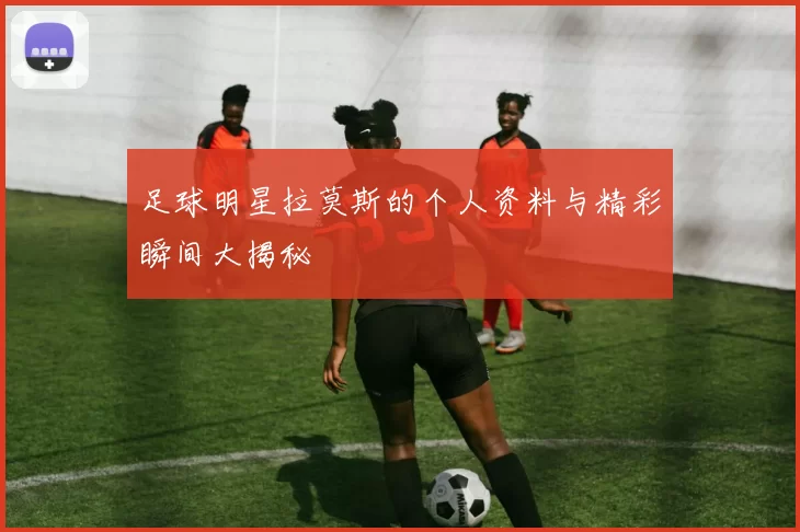 足球明星拉莫斯的个人资料与精彩瞬间大揭秘