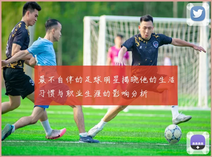 最不自律的足球明星揭晓他的生活习惯与职业生涯的影响分析
