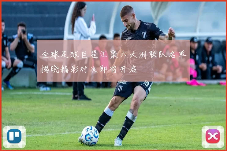 全球足球巨星汇聚六大洲联队名单揭晓精彩对决即将开启