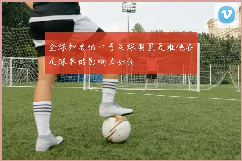 全球知名的六号足球明星是谁他在足球界的影响力如何
