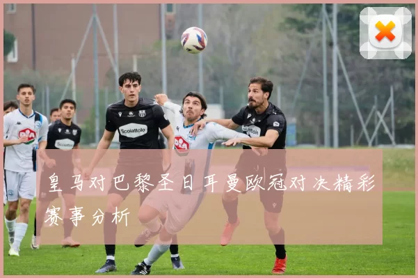 皇马对巴黎圣日耳曼欧冠对决精彩赛事分析