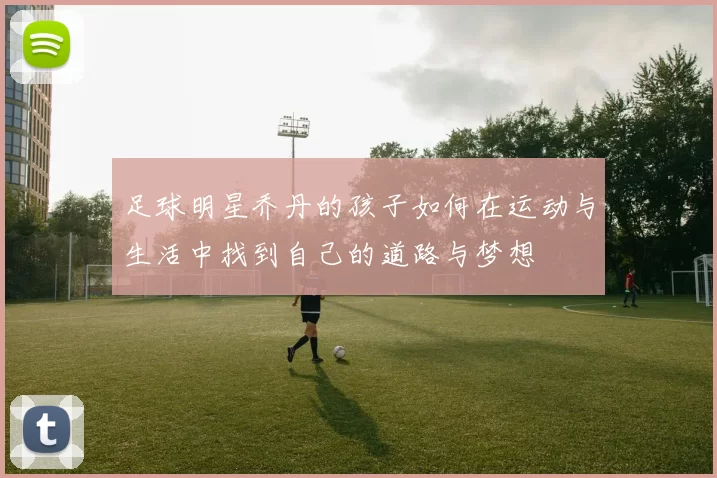 足球明星乔丹的孩子如何在运动与生活中找到自己的道路与梦想