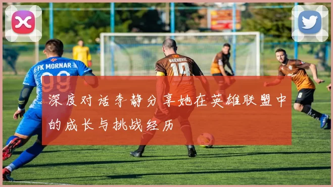 深度对话李静分享她在英雄联盟中的成长与挑战经历
