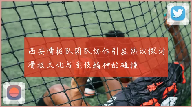 西安滑板队团队协作引发热议探讨滑板文化与竞技精神的碰撞