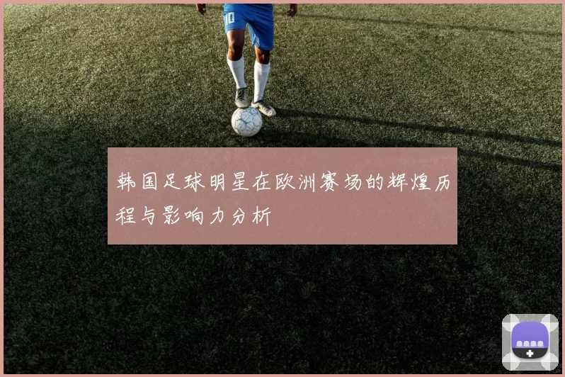 韩国足球明星在欧洲赛场的辉煌历程与影响力分析