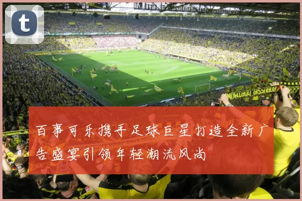 百事可乐携手足球巨星打造全新广告盛宴引领年轻潮流风尚