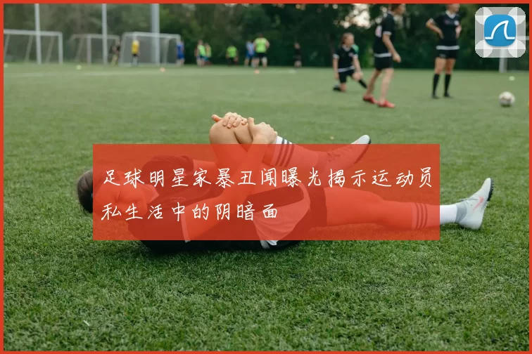 足球明星家暴丑闻曝光揭示运动员私生活中的阴暗面