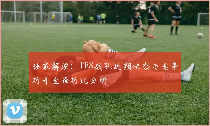独家解读：TES战队近期状态与竞争对手全面对比分析
