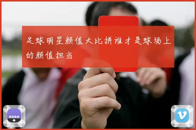 足球明星颜值大比拼谁才是球场上的颜值担当