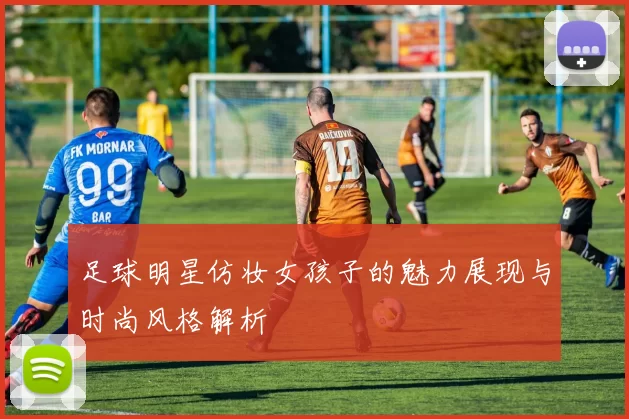足球明星仿妆女孩子的魅力展现与时尚风格解析