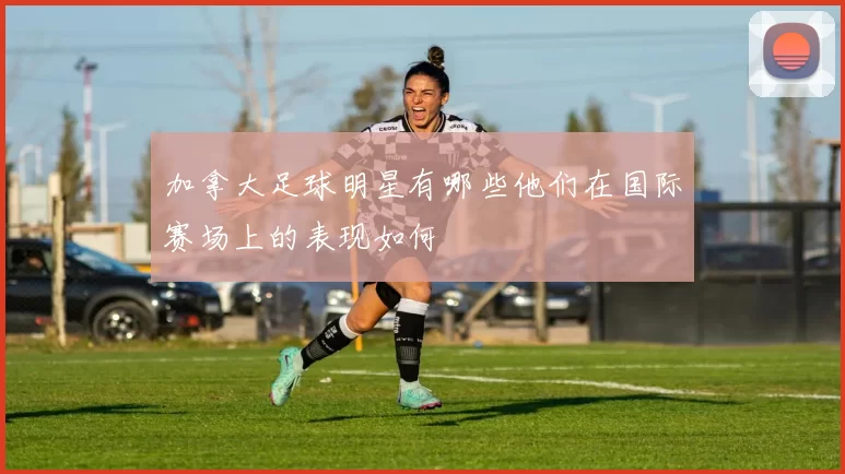 加拿大足球明星有哪些他们在国际赛场上的表现如何