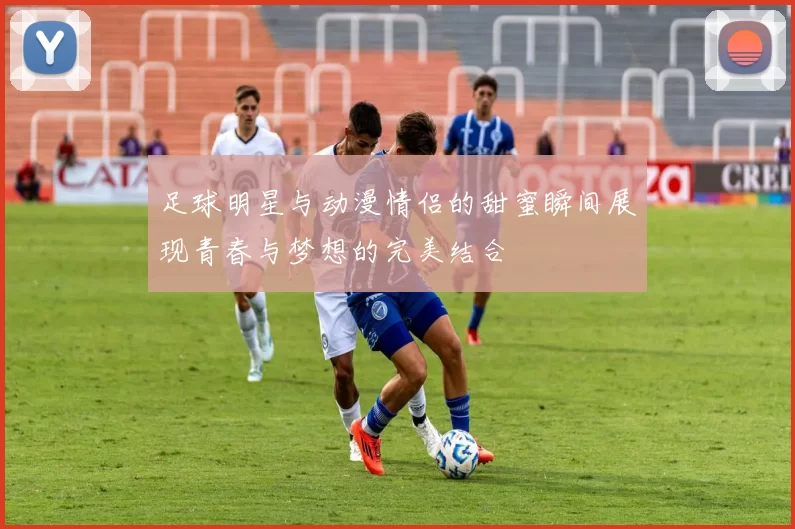 足球明星与动漫情侣的甜蜜瞬间展现青春与梦想的完美结合