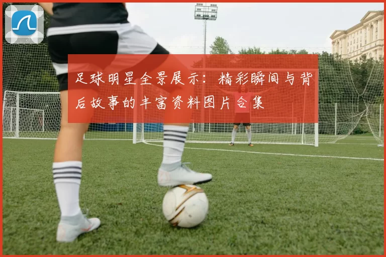 足球明星全景展示：精彩瞬间与背后故事的丰富资料图片合集