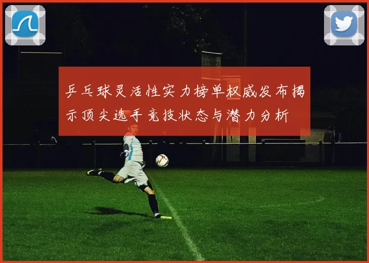 乒乓球灵活性实力榜单权威发布揭示顶尖选手竞技状态与潜力分析