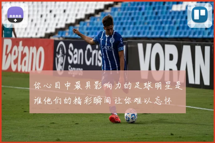 你心目中最具影响力的足球明星是谁他们的精彩瞬间让你难以忘怀