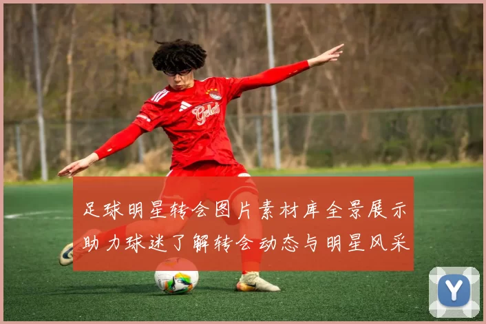 足球明星转会图片素材库全景展示助力球迷了解转会动态与明星风采