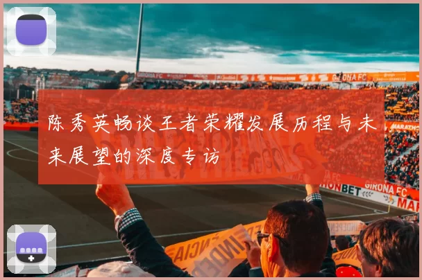 陈秀英畅谈王者荣耀发展历程与未来展望的深度专访