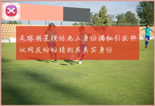 足球明星模仿老人身份揭秘引发热议网友纷纷猜测其真实身份