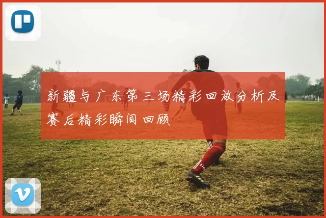 新疆与广东第三场精彩回放分析及赛后精彩瞬间回顾