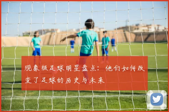现象级足球明星盘点：他们如何改变了足球的历史与未来