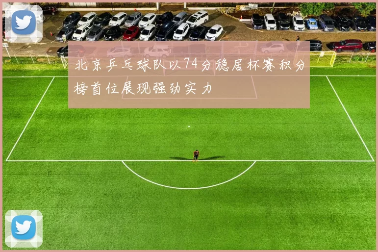 北京乒乓球队以74分稳居杯赛积分榜首位展现强劲实力