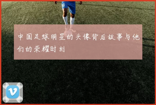 中国足球明星的头像背后故事与他们的荣耀时刻