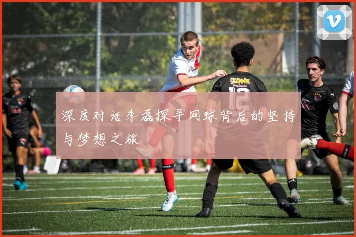深度对话李磊探寻网球背后的坚持与梦想之旅