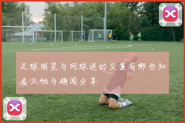 足球明星与网球迷的交集有哪些知名人物与趣闻分享