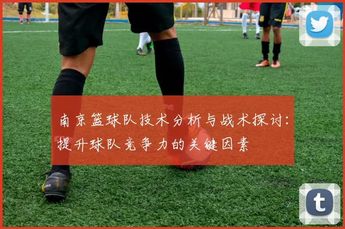 南京篮球队技术分析与战术探讨：提升球队竞争力的关键因素